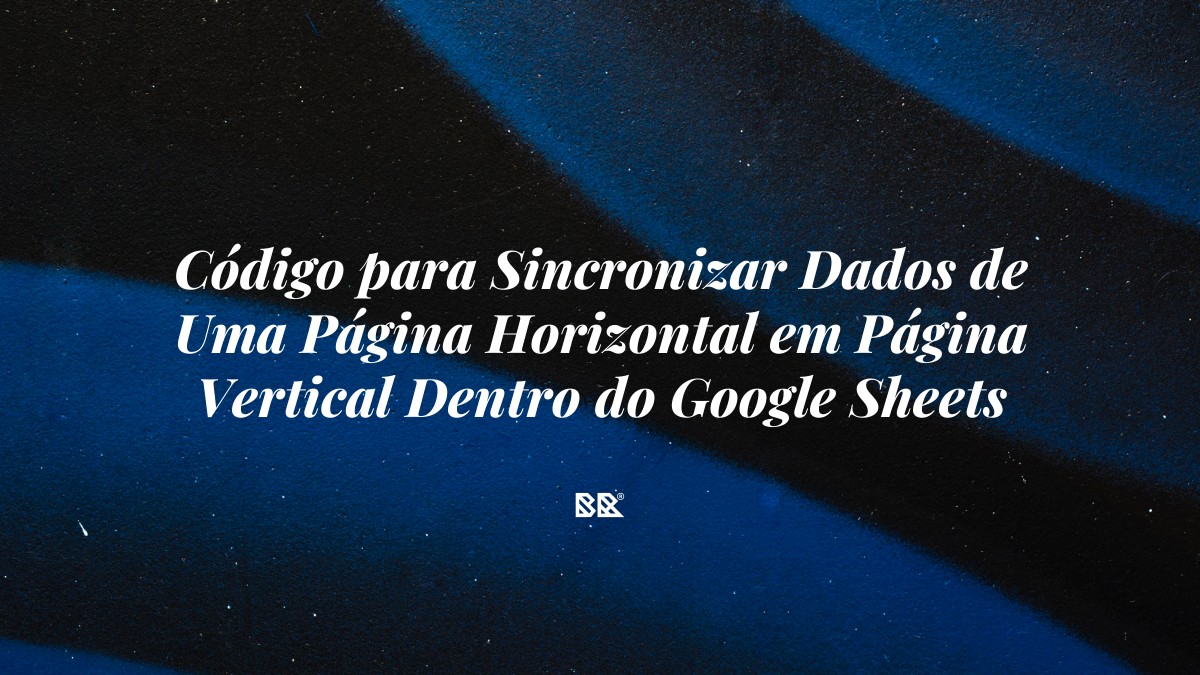 Código para Sincronizar Dados de Uma Página Horizontal em Página Vertical Dentro do Google Sheets (Usando o Apps Script) - Bruno Devx - BR Criativus